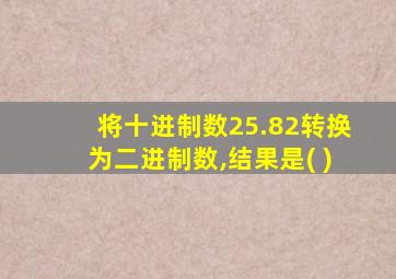 将十进制数25.82转换为二进制数,结果是( )